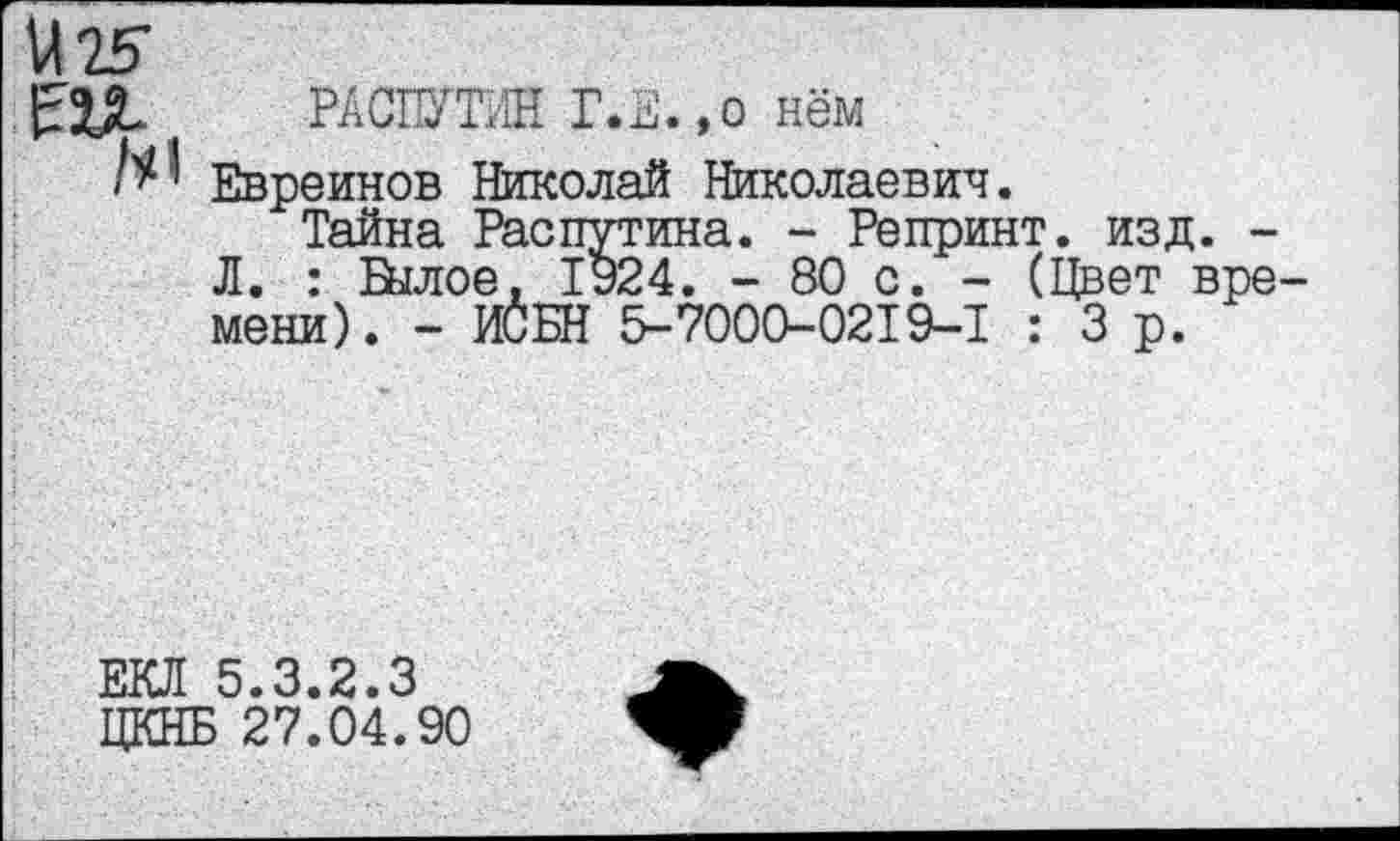 ﻿М 25
РАСПУТИН Г.Е.,о нём
Евреинов Николай Николаевич.
Тайна Распутина. - Репринт, изд. -Л. : Былое. 1924. - 80 с. - (Цвет вре мени). - ИСБН 5-7000-0219-1 : 3 р.
ЕКЛ 5.3.2.3 ЦКНБ 27.04.90